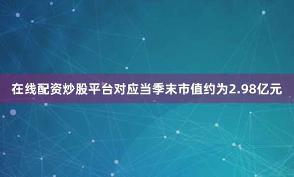 在线配资炒股平台对应当季末市值约为2.98亿元