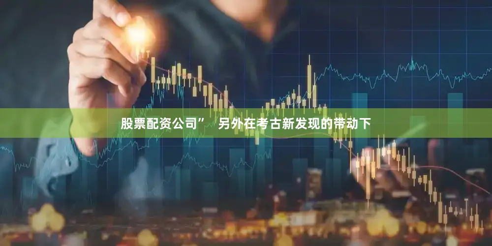 股票配资公司”   另外在考古新发现的带动下