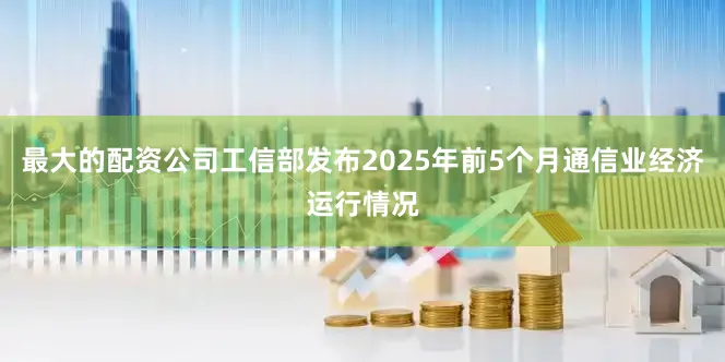 最大的配资公司工信部发布2025年前5个月通信业经济运行情况