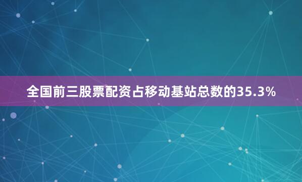 全国前三股票配资占移动基站总数的35.3%