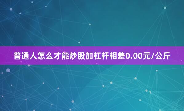 普通人怎么才能炒股加杠杆相差0.00元/公斤