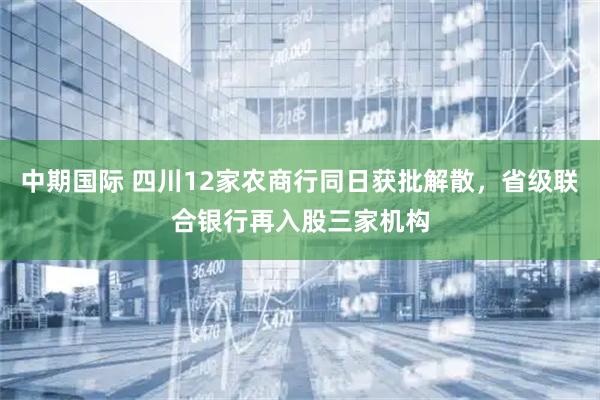 中期国际 四川12家农商行同日获批解散，省级联合银行再入股三家机构