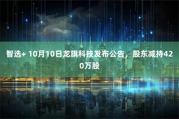 智选+ 10月10日龙旗科技发布公告，股东减持420万股