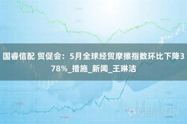 国睿信配 贸促会:5月全球经贸摩擦指数环比下降378%_措施_新闻_王琳洁