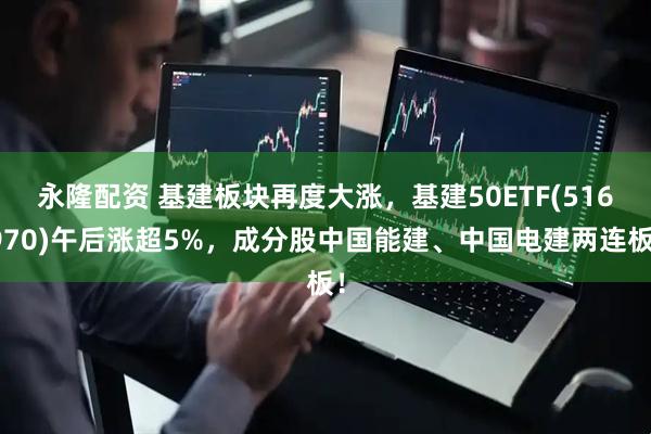 永隆配资 基建板块再度大涨,基建50ETF(516970)午后涨超5%,成分股中国能建、中国电建两连板!