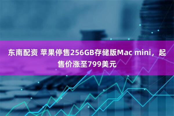 东南配资 苹果停售256GB存储版Mac mini，起售价涨至799美元