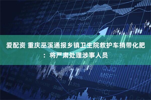 爱配资 重庆巫溪通报乡镇卫生院救护车捎带化肥：将严肃处理涉事人员