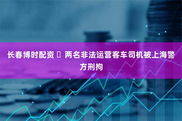 长春博时配资 两名非法运营客车司机被上海警方刑拘