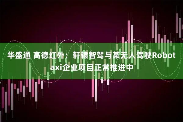 华盛通 高德红外：轩辕智驾与某无人驾驶Robotaxi企业项目正常推进中