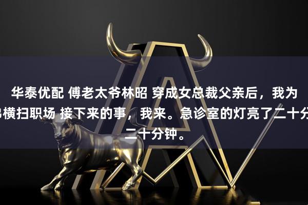 华泰优配 傅老太爷林昭 穿成女总裁父亲后，我为兄弟横扫职场 接下来的事，我来。急诊室的灯亮了二十分钟。