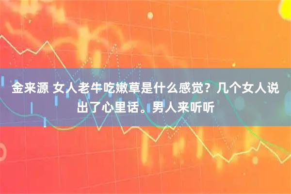 金来源 女人老牛吃嫩草是什么感觉？几个女人说出了心里话。男人来听听