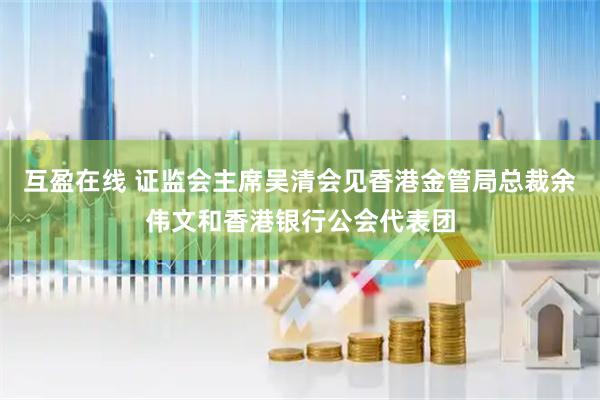 互盈在线 证监会主席吴清会见香港金管局总裁余伟文和香港银行公会代表团