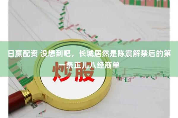 日赢配资 没想到吧，长城居然是陈震解禁后的第一条正儿八经商单