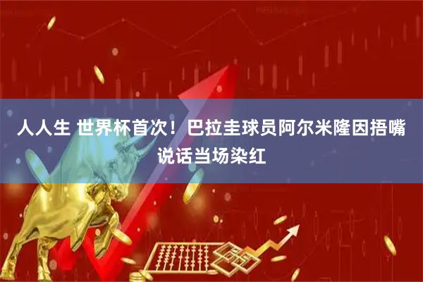 人人生 世界杯首次！巴拉圭球员阿尔米隆因捂嘴说话当场染红