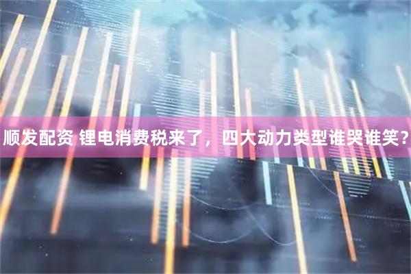 顺发配资 锂电消费税来了，四大动力类型谁哭谁笑？