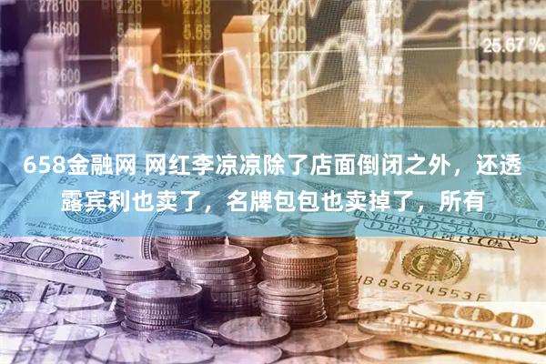 658金融网 网红李凉凉除了店面倒闭之外，还透露宾利也卖了，名牌包包也卖掉了，所有
