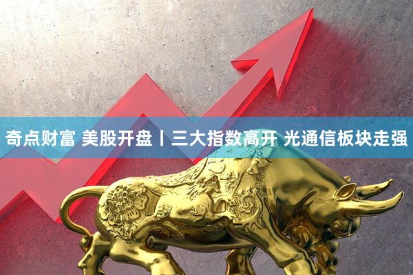奇点财富 美股开盘丨三大指数高开 光通信板块走强