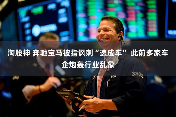 淘股神 奔驰宝马被指讽刺“速成车” 此前多家车企炮轰行业乱象