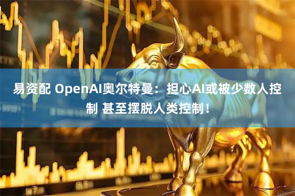 易资配 OpenAI奥尔特曼：担心AI或被少数人控制 甚至摆脱人类控制！