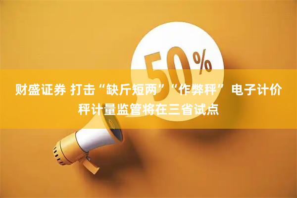 财盛证券 打击“缺斤短两”“作弊秤” 电子计价秤计量监管将在三省试点