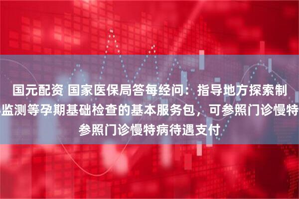 国元配资 国家医保局答每经问：指导地方探索制定涵盖胎心监测等孕期基础检查的基本服务包，可参照门诊慢特病待遇支付