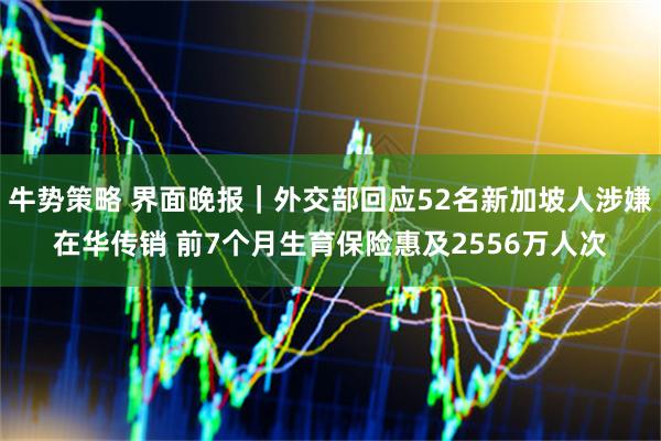 牛势策略 界面晚报｜外交部回应52名新加坡人涉嫌在华传销 前7个月生育保险惠及2556万人次