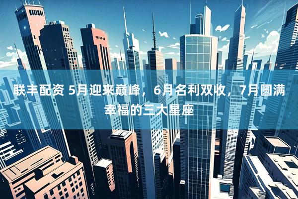 联丰配资 5月迎来巅峰，6月名利双收，7月圆满幸福的三大星座